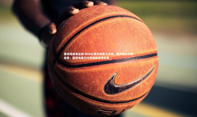 爱游戏体育在线-NBA比赛出现暴力冲突，裁判难以控制局势，篮球场暴力冲突视频高清合集