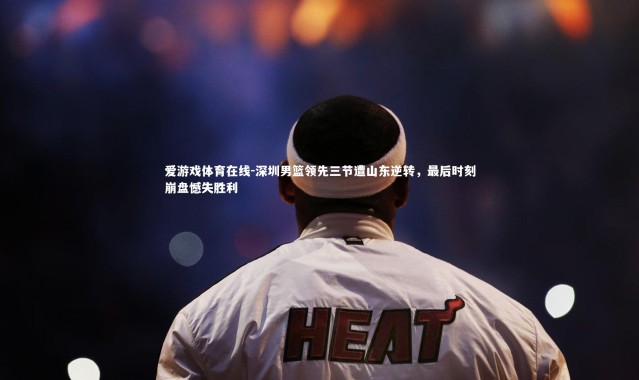 爱游戏体育在线-深圳男篮领先三节遭山东逆转，最后时刻崩盘憾失胜利