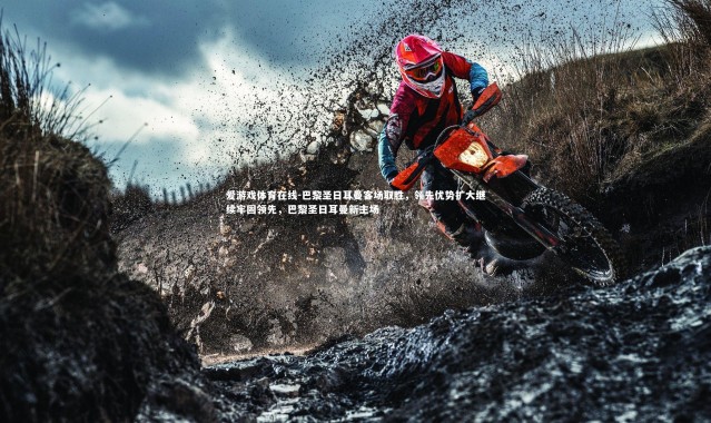 爱游戏体育在线-巴黎圣日耳曼客场取胜，领先优势扩大继续牢固领先，巴黎圣日耳曼新主场