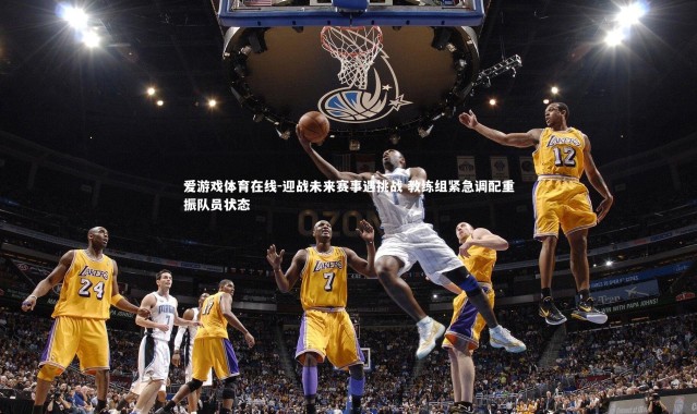 爱游戏体育在线-迎战未来赛事遇挑战 教练组紧急调配重振队员状态