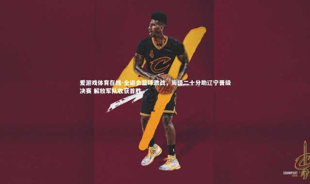 爱游戏体育在线-全运会篮球激战，周琦二十分助辽宁晋级决赛 解放军队收获首胜