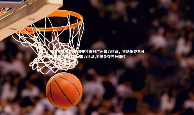 爱游戏体育在线-国安将面对广州富力挑战，主场争夺三分，国安将面对广州富力挑战,主场争夺三分球权